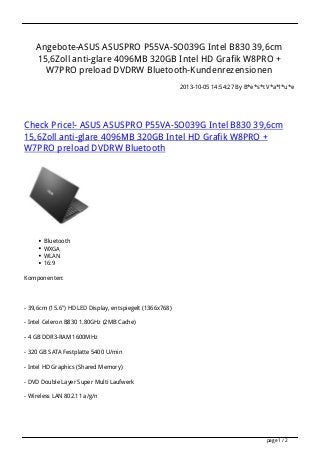 Angebote-ASUS ASUSPRO P55VA-SO039G Intel B830 39,6cm
15,6Zoll anti-glare 4096MB 320GB Intel HD Grafik W8PRO +
W7PRO preload DVDRW Bluetooth-Kundenrezensionen
2013-10-05 14:54:27 By B*e*s*t V*a*l*u*e
Check Price!- ASUS ASUSPRO P55VA-SO039G Intel B830 39,6cm
15,6Zoll anti-glare 4096MB 320GB Intel HD Grafik W8PRO +
W7PRO preload DVDRW Bluetooth
Bluetooth
WXGA
WLAN
16:9
Komponenten:
- 39,6cm (15.6") HD LED Display, entspiegelt (1366x768)
- Intel Celeron B830 1.80GHz (2MB Cache)
- 4 GB DDR3-RAM 1600MHz
- 320 GB SATA Festplatte 5400 U/min
- Intel HD Graphics (Shared Memory)
- DVD Double Layer Super Multi Laufwerk
- Wireless LAN 802.11 a/g/n
page 1 / 2
 