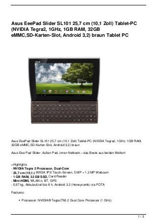 Asus EeePad Slider SL101 25,7 cm (10,1 Zoll) Tablet-PC
(NVIDIA Tegra2, 1GHz, 1GB RAM, 32GB
eMMC,SD-Karten-Slot, Android 3,2) braun Tablet PC




Asus EeePad Slider SL101 25,7 cm (10,1 Zoll) Tablet-PC (NVIDIA Tegra2, 1GHz, 1GB RAM,
32GB eMMC,SD-Karten-Slot, Android 3,2) braun

Asus Eee Pad Slider: Außen Pad, innen Netbook – das Beste aus beiden Welten!


>Highlights
- NVIDIA Tegra 2 Prozessor, Dual-Core
- 25,7 cm (10,1-) WXGA IPS Touch-Screen, 5 MP + 1,2 MP Webcam
- 1 GB RAM, 32 GB SSD, Card Reader
- Mini-HDMI, WLAN-n, BT, GPS
- 0,97 kg, Akkulaufzeit bis 8 h, Android 3.2 (Honeycomb) via FOTA

Features:

       Prozessor: NVIDIA® Tegra(TM) 2 Dual Core Prozessor (1 GHz)




                                                                                  1/3
 