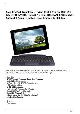 Asus EeePad Transformer Prime TF201 25,7 cm (10,1 Zoll)
Tablet-PC (NVIDIA Tegra 3, 1,4GHz, 1GB RAM, 32GB eMMC,
Android 3.2) inkl. KeyDock grau Android Tablet Test




Asus EeePad Transformer Prime TF201 25,7 cm (10,1 Zoll) Tablet-PC (NVIDIA Tegra 3,
1,4GHz, 1GB RAM, 32GB eMMC, Android 3.2) inkl. KeyDock grau

>Highlights
- NVIDIA Tegra 3 Prozessor Quad-Core Prozessor
- Android 3.2 (Honeycomb)
- 25,7 cm (10,1-) WXGA IPS+ Touch-Screen
- 1 GB Arbeitsspeicher
- 32 GB SSD Festplatte
- 8 MP + 1,2 MP Webcam, Card Reader
- Micro-HDMI, WLAN-n, Bluetooth
- bis zu 18 h Akkulaufzeit
- 2 Jahre Abhol Service (Pick-Up + Return)
- Inkl. Docking-Tastatur

> Display
- Touchscreen



                                                                                     1/4
 