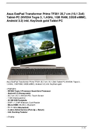 Asus EeePad Transformer Prime TF201 25,7 cm (10,1 Zoll)
Tablet-PC (NVIDIA Tegra 3, 1,4GHz, 1GB RAM, 32GB eMMC,
Android 3.2) inkl. KeyDock gold Tablet PC




Asus EeePad Transformer Prime TF201 25,7 cm (10,1 Zoll) Tablet-PC (NVIDIA Tegra 3,
1,4GHz, 1GB RAM, 32GB eMMC, Android 3.2) inkl. KeyDock gold

>Highlights
- NVIDIA Tegra 3 Prozessor Quad-Core Prozessor
- Android 3.2 (Honeycomb)
- 25,7 cm (10,1-) WXGA IPS+ Touch-Screen
- 1 GB Arbeitsspeicher
- 32 GB SSD Festplatte
- 8 MP + 1,2 MP Webcam, Card Reader
- Micro-HDMI, WLAN-n, Bluetooth
- bis zu 18 h Akkulaufzeit
- 2 Jahre Abhol Service (Pick-Up + Return)
- Inkl. Docking-Tastatur

> Display




                                                                                     1/4
 