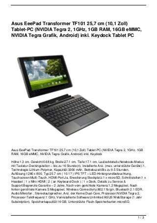 Asus EeePad Transformer TF101 25,7 cm (10,1 Zoll)
Tablet-PC (NVIDIA Tegra 2, 1GHz, 1GB RAM, 16GB eMMC,
NVIDIA Tegra Grafik, Android) inkl. Keydock Tablet PC




Asus EeePad Transformer TF101 25,7 cm (10,1 Zoll) Tablet-PC (NVIDIA Tegra 2, 1GHz, 1GB
RAM, 16GB eMMC, NVIDIA Tegra Grafik, Android) inkl. Keydock

Höhe:1.3 cm, Gewicht:0.68 kg, Breite:27.1 cm, Tiefe:17.1 cm, Laufzeitdetails:Notebook-Modus
mit Tastatur-Dockingstation – bis zu 16 Stunde(n), Installierte Anz. (max. unterstützte Geräte):1,
Technologie:Lithium-Polymer, Kapazität:3300 mAh, Betriebszeit:Bis zu 9.5 Stunden,
Auflösung:1280 x 800, Typ:25.7 cm ( 10.1? ) IPS TFT – LED-Hintergrundbeleuchtung,
Touchscreen:Multi-Touch, HDMI-Port:Ja, Erweiterung Steckplatz:1 x microSD, Schnittstellen:1 x
Headset ¦ 1 x Mini-HDMI ¦ 2 ( an Keyboard-Dock ) ¦ 1 x Dock, Details zu Service &
Support:Begrenzte Garantie – 2 Jahre, Nach vorn gerichtete Kamera:1,2 Megapixel, Nach
hinten gerichtete Kamera:5 Megapixel, Wireless Connectivity:802.11b/g/n, Bluetooth 2.1 EDR,
Audio:Mikrofon , Stereolautsprecher, Anz. der Kerne:Dual-Core, Prozessor:NVIDIA Tegra 2,
Prozessor-Taktfrequenz:1 GHz, Vorinstallierte Software:Unlimited ASUS WebStorage (1 Jahr
Subskription), Speicherkapazität:16 GB, Unterstützte Flash-Speicherkarten:microSD,



                                                                                            1/3
 