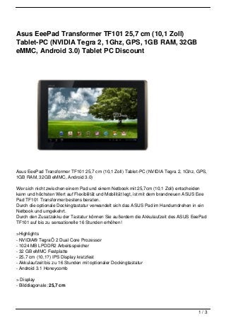 Asus EeePad Transformer TF101 25,7 cm (10,1 Zoll)
Tablet-PC (NVIDIA Tegra 2, 1Ghz, GPS, 1GB RAM, 32GB
eMMC, Android 3.0) Tablet PC Discount




Asus EeePad Transformer TF101 25,7 cm (10,1 Zoll) Tablet-PC (NVIDIA Tegra 2, 1Ghz, GPS,
1GB RAM, 32GB eMMC, Android 3.0)

Wer sich nicht zwischen einem Pad und einem Netbook mit 25,7cm (10,1 Zoll) entscheiden
kann und höchsten Wert auf Flexibilität und Mobilität legt, ist mit dem brandneuen ASUS Eee
Pad TF101 Transformer bestens beraten.
Durch die optionale Dockingtastatur verwandelt sich das ASUS Pad im Handumdrehen in ein
Netbook und umgekehrt.
Durch den Zusatzakku der Tastatur können Sie außerdem die Akkulaufzeit des ASUS EeePad
TF101 auf bis zu sensationelle 16 Stunden erhöhen!

>Highlights
- NVIDIA® TegraÖ 2 Dual Core Prozessor
- 1024 MB LPDDR2 Arbeitsspeicher
- 32 GB eMMC Festplatte
- 25,7 cm (10,1?) IPS Display kratzfest
- Akkulaufzeit bis zu 16 Stunden mit optionaler Dockingtastatur
- Android 3.1 Honeycomb

> Display
- Bilddiagonale: 25,7 cm




                                                                                       1/3
 