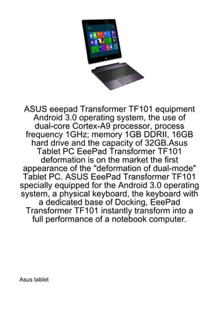 ASUS eeepad Transformer TF101 equipment
     Android 3.0 operating system, the use of
     dual-core Cortex-A9 processor, process
  frequency 1GHz; memory 1GB DDRII, 16GB
    hard drive and the capacity of 32GB.Asus
      Tablet PC EeePad Transformer TF101
       deformation is on the market the first
 appearance of the "deformation of dual-mode"
 Tablet PC. ASUS EeePad Transformer TF101
specially equipped for the Android 3.0 operating
system, a physical keyboard, the keyboard with
      a dedicated base of Docking, EeePad
  Transformer TF101 instantly transform into a
    full performance of a notebook computer.




Asus tablet
 