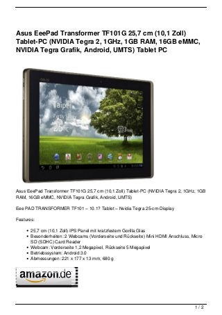 Asus EeePad Transformer TF101G 25,7 cm (10,1 Zoll)
Tablet-PC (NVIDIA Tegra 2, 1GHz, 1GB RAM, 16GB eMMC,
NVIDIA Tegra Grafik, Android, UMTS) Tablet PC




Asus EeePad Transformer TF101G 25,7 cm (10,1 Zoll) Tablet-PC (NVIDIA Tegra 2, 1GHz, 1GB
RAM, 16GB eMMC, NVIDIA Tegra Grafik, Android, UMTS)

Eee PAD TRANSFORMER TF101 – 10.1? Tablet – Nvidia Tegra 25-cm-Display

Features:

       25,7 cm (10,1 Zoll) IPS Panel mit kratzfestem Gorilla Glas
       Besonderheiten: 2 Webcams (Vorderseite und Rückseite) Mini HDMI Anschluss, Micro
       SD (SDHC) Card Reader
       Webcam: Vorderseite 1,2 Megapixel, Rückseite 5 Megapixel
       Betriebssystem: Android 3.0
       Abmessungen: 221 x 177 x 13 mm, 680 g




                                                                                   1/2
 