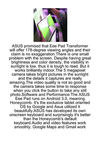 ASUS promised that Eee Pad Transformer
will offer 178-degree viewing angles and their
 claim is no exaggeration.There is one small
problem with the screen. Despite having great
 brightness and color density, the visibility in
 sunlight is low, thus it is tough to read. But it
    works brilliantly indoor.The 5 megapixel
  camera takes bright pictures in the sunlight
      and the details it captures are really
amazing.The video quality is not so good and
   the camera takes some time to response
   when you click the button to take any still
 photo.Software and Performance:The ASUS
    Eee Pad runs on Android 3.0, meaning
Honeycomb. It's the exclusive tablet oriented
       OS by Google and Asus utilized it
    beautifully.ASUS has developed its own
onscreen keyboard and surprisingly it's better
         than the Honeycomb's default
   keyboard.Audio and video features work
    smoothly. Google Maps and Gmail work
 