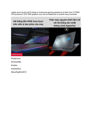 Laptop asus rog strix g512 brings an impressive gaming experience by Intel Core i7-9750H
CPU processor, GTX 1650 graphics, buy now at Cellphones to receive many incentives.
#Cellphones
#ChristanMie
#Laptop
#LaptopAsus
#AsusRogStrixG512
 