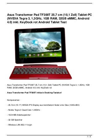 Asus Transformer Pad TF300T 25,7 cm (10,1 Zoll) Tablet-PC
(NVIDIA Tegra 3, 1,3GHz, 1GB RAM, 32GB eMMC, Android
4.0) inkl. KeyDock rot Android Tablet Test




Asus Transformer Pad TF300T 25,7 cm (10,1 Zoll) Tablet-PC (NVIDIA Tegra 3, 1,3GHz, 1GB
RAM, 32GB eMMC, Android 4.0) inkl. KeyDock rot

Asus Transformer Pad TF300T inklusiv Docking-Tastatur!


Komponenten:

- 25,7cm (10.1?) WXGA IPS Display aus kratzfestem Soda Lime Glas (1280×800)

- Nvidia Tegra 3 Quad Core 1.20GHz

- 1024 MB Arbeitsspeicher

- 32 GB Speicher

- Wireless LAN 802.11 b/g/n




                                                                                   1/3
 