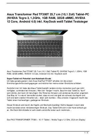 Asus Transformer Pad TF300T 25,7 cm (10,1 Zoll) Tablet-PC
(NVIDIA Tegra 3, 1,3GHz, 1GB RAM, 32GB eMMC, NVIDIA
12 Core, Android 4.0) inkl. KeyDock weiß Tablet Testsieger




Asus Transformer Pad TF300T 25,7 cm (10,1 Zoll) Tablet-PC (NVIDIA Tegra 3, 1,3GHz, 1GB
RAM, 32GB eMMC, NVIDIA 12 Core, Android 4.0) inkl. KeyDock weiß

Super-Tablet mit Potential zum Notebook-Ersatz
Ich habe gerade gestern mein Asus EeePad TF300T erhalten, bin die ersten
Einrichtungsschritte durchgegangen und möchte hier meine ersten Eindrücke schildern.

Zunächst mal: Ich habe das blaue Tablet bestellt (andere sind ja momentan auch gar nicht
verfügbar, zumindest bei Amazon). Wer sich “Sorgen” macht, dass ihm das Tablet zu “bunt”
sein könnte, den kann ich beruhigen: Die Fotos bei Amazon und anderswo täuschen ungemein.
Das Blau ist “in natura” dermaßen dunkel, dass es erst mal glatt als schwarz durchgeht und
sich erst beim zweiten Hinsehen als – eben sehr dunkles – Blau erweist. Insgesamt macht das
Tablet einen hochwertigen, gediegenen Eindruck.

Dieser Eindruck wird durch die Haptik und Mechanik bestätigt. Nichts klappert, knarzt oder
macht sonstwie einen minderwertigen Eindruck. Das Tablet fühlt sich in der Hand einfach gut
an. Die Dock-Schnittstelle ist sehr stabil und dürfte locker auch mehrmals…




Eee PAD TRANSFORMER TF300 – 10.1? Tablet – Nvidia Tegra 1.3 GHz, 25,6-cm-Display




                                                                                        1/3
 