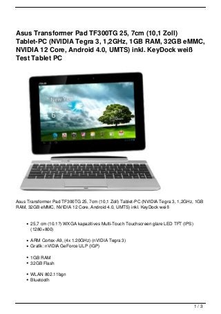 Asus Transformer Pad TF300TG 25, 7cm (10,1 Zoll)
Tablet-PC (NVIDIA Tegra 3, 1,2GHz, 1GB RAM, 32GB eMMC,
NVIDIA 12 Core, Android 4.0, UMTS) inkl. KeyDock weiß
Test Tablet PC




Asus Transformer Pad TF300TG 25, 7cm (10,1 Zoll) Tablet-PC (NVIDIA Tegra 3, 1,2GHz, 1GB
RAM, 32GB eMMC, NVIDIA 12 Core, Android 4.0, UMTS) inkl. KeyDock weiß


      25,7 cm (10.1?) WXGA kapazitives Multi-Touch Touchscreen glare LED TFT (IPS)
      (1280×800)

      ARM Cortex-A9, (4x 1.20GHz) (nVIDIA Tegra 3)
      Grafik: nVIDIA GeForce ULP (IGP)

      1GB RAM
      32GB Flash

      WLAN 802.11bgn
      Bluetooth




                                                                                     1/3
 