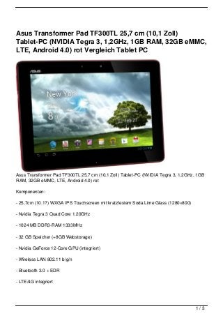 Asus Transformer Pad TF300TL 25,7 cm (10,1 Zoll)
Tablet-PC (NVIDIA Tegra 3, 1,2GHz, 1GB RAM, 32GB eMMC,
LTE, Android 4.0) rot Vergleich Tablet PC




Asus Transformer Pad TF300TL 25,7 cm (10,1 Zoll) Tablet-PC (NVIDIA Tegra 3, 1,2GHz, 1GB
RAM, 32GB eMMC, LTE, Android 4.0) rot

Komponenten:

- 25,7cm (10.1?) WXGA IPS Touchscreen mit kratzfestem Soda Lime Glass (1280×800)

- Nvidia Tegra 3 Quad Core 1.20GHz

- 1024 MB DDR3-RAM 1333MHz

- 32 GB Speicher (+8GB Webstorage)

- Nvidia GeForce 12-Core GPU (integriert)

- Wireless LAN 802.11 b/g/n

- Bluetooth 3.0 + EDR

- LTE/4G integriert




                                                                                   1/3
 