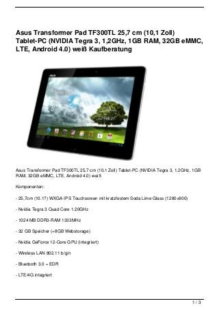 Asus Transformer Pad TF300TL 25,7 cm (10,1 Zoll)
Tablet-PC (NVIDIA Tegra 3, 1,2GHz, 1GB RAM, 32GB eMMC,
LTE, Android 4.0) weiß Kaufberatung




Asus Transformer Pad TF300TL 25,7 cm (10,1 Zoll) Tablet-PC (NVIDIA Tegra 3, 1,2GHz, 1GB
RAM, 32GB eMMC, LTE, Android 4.0) weiß

Komponenten:

- 25,7cm (10.1?) WXGA IPS Touchscreen mit kratzfestem Soda Lime Glass (1280×800)

- Nvidia Tegra 3 Quad Core 1.20GHz

- 1024 MB DDR3-RAM 1333MHz

- 32 GB Speicher (+8GB Webstorage)

- Nvidia GeForce 12-Core GPU (integriert)

- Wireless LAN 802.11 b/g/n

- Bluetooth 3.0 + EDR

- LTE/4G integriert




                                                                                   1/3
 