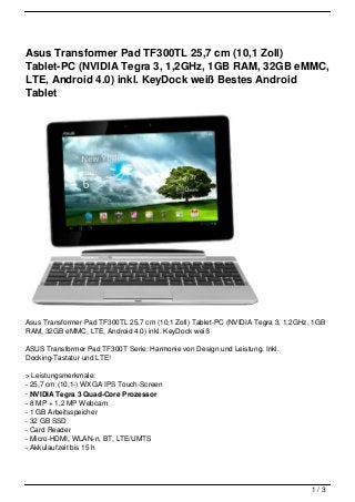 Asus Transformer Pad TF300TL 25,7 cm (10,1 Zoll)
Tablet-PC (NVIDIA Tegra 3, 1,2GHz, 1GB RAM, 32GB eMMC,
LTE, Android 4.0) inkl. KeyDock weiß Bestes Android
Tablet




Asus Transformer Pad TF300TL 25,7 cm (10,1 Zoll) Tablet-PC (NVIDIA Tegra 3, 1,2GHz, 1GB
RAM, 32GB eMMC, LTE, Android 4.0) inkl. KeyDock weiß

ASUS Transformer Pad TF300T Serie: Harmonie von Design und Leistung. Inkl.
Docking-Tastatur und LTE!

> Leistungsmerkmale:
- 25,7 cm (10,1-) WXGA IPS Touch-Screen
- NVIDIA Tegra 3 Quad-Core Prozessor
- 8 MP + 1,2 MP Webcam
- 1 GB Arbeitsspeicher
- 32 GB SSD
- Card Reader
- Micro-HDMI, WLAN-n, BT, LTE/UMTS
- Akkulaufzeit bis 15 h




                                                                                   1/3
 