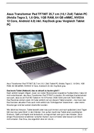 Asus Transformer Pad TF700T 25,7 cm (10,1 Zoll) Tablet-PC
(Nvidia Tegra 3, 1,6 GHz, 1GB RAM, 64 GB eMMC, NVIDIA
12 Core, Android 4.0) inkl. KeyDock grau Vergleich Tablet
PC




Asus Transformer Pad TF700T 25,7 cm (10,1 Zoll) Tablet-PC (Nvidia Tegra 3, 1,6 GHz, 1GB
RAM, 64 GB eMMC, NVIDIA 12 Core, Android 4.0) inkl. KeyDock grau

Das beste Tablet (Netbook) das es aktuell zu kaufen gibt!!!
Nach wirklich langem Zögern, lesen von vielen Rezensionen respektive Testberichten, habe ich
mich entschlossen, das Asus Transformer Pad TF700T zu kaufen. Ein wichtiger Kaufentscheid
war auch, dass es ein Full-HD-Tablet im 16:10 Format (1920:1200 und nicht 1920:1080) ist.
Das Resümee einmal vorab: Ich habe wirklich viel von diesem Tablet erwartet – man kann den
Kauf bei dem aktuellen Preis auch nicht wirklich als ‘Schnäppchen’ bezeichnen – aber meine
Erwartungen sind bei weitem übertroffen worden.

Wie üblich bei Amazon, Tablet bestellt (oder was auch immer) und nach spätestens zwei Tagen
hält man das ‘gute Stück’ in den Händen. Von außen macht das Tablet einen exorbitanten
Eindruck, Optik und Haptik sind fantastisch, es liegt einfach sehr gut in den Händen. Die in
einigen Rezensionen erwähnten ‘scharfen Kanten’, kann ich leider oder besser zum Glück
nicht ertasten. Das Grau, das eigentlich eher ein Lila ist…




                                                                                       1/3
 