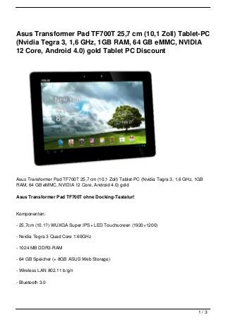 Asus Transformer Pad TF700T 25,7 cm (10,1 Zoll) Tablet-PC
(Nvidia Tegra 3, 1,6 GHz, 1GB RAM, 64 GB eMMC, NVIDIA
12 Core, Android 4.0) gold Tablet PC Discount




Asus Transformer Pad TF700T 25,7 cm (10,1 Zoll) Tablet-PC (Nvidia Tegra 3, 1,6 GHz, 1GB
RAM, 64 GB eMMC, NVIDIA 12 Core, Android 4.0) gold

Asus Transformer Pad TF700T ohne Docking-Tastatur!


Komponenten:

- 25,7cm (10.1?) WUXGA Super IPS+ LED Touchscreen (1920×1200)

- Nvidia Tegra 3 Quad Core 1.60GHz

- 1024 MB DDR3-RAM

- 64 GB Speicher (+ 8GB ASUS Web Storage)

- Wireless LAN 802.11 b/g/n

- Bluetooth 3.0




                                                                                    1/3
 