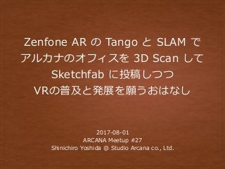 Zenfone AR の Tango と SLAM で
アルカナのオフィスを 3D Scan して
Sketchfab に投稿しつつ
VRの普及と発展を願うおはなし
2017-08-01
ARCANA Meetup #27
Shinichiro Yoshida @ Studio Arcana co., Ltd.
 