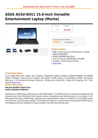 Download this document if link is not clickable


ASUS A53U-EH11 15.6-Inch Versatile
Entertainment Laptop (Mocha)
                                                             List Price :   $399.99

                                                                 Price :
                                                                            $372.99



                                                            Average Customer Rating

                                                                             3.4 out of 5



                                                        Product Feature
                                                        q   AMD c series dual core c 60 Processor 1.33GHz
                                                        q   3GB SO-DIMM RAM
                                                        q   320GB 5400RPM Hard Drive
                                                        q   15.6-Inch Screen, AMD Radeon HD 6290
                                                        q   Windows 7 Home Premium 64-bit
                                                        q   Read more




Product Description
15.6" (1366x768) (LED) / AMD C-60 (1.33GHz) / 3GB DDR3 / AMD HD 6290G / 620GB 5400RPM / DL DVDRW
CDRW / Windows 7 Home Premium (64bit) / 80.11BGN / 0.3MP Camera / 6 Cell Battery / HDMI / 1YR Global
Warranty / 1 YR Accidental Damage Protection / 30-Day Zero Bright Dot / 2-Way Free Shipping / 24-7 Tech
Support Read more
Product Description
Not Just Another Pretty Face
Smart, Reliable & Efficient

Powered by an AMD Brazos C-60 Processor with AMD Radeon™ HD 6290 Graphics for brilliant and responsive HD
entertainment, the ASUS A53U-EH11 easily handles multitasking and entertainment on its brilliant 15.6"
LED-backlit HD display. HDMI ready, supersize your high-definition media to an HDTV for up to 1080p visuals
and 8 channel surround sound support. The A53U-EH11 features a new streamlined design with ASUS Infusion
Technology to give this notebook a scratch-resistant coat with eye-catching style.
 