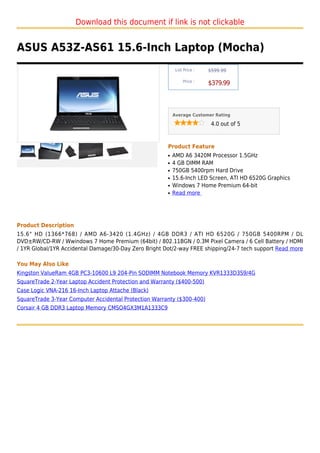 Download this document if link is not clickable


ASUS A53Z-AS61 15.6-Inch Laptop (Mocha)
                                                            List Price :   $599.99

                                                                Price :
                                                                           $379.99



                                                           Average Customer Rating

                                                                            4.0 out of 5



                                                       Product Feature
                                                       q   AMD A6 3420M Processor 1.5GHz
                                                       q   4 GB DIMM RAM
                                                       q   750GB 5400rpm Hard Drive
                                                       q   15.6-Inch LED Screen, ATI HD 6520G Graphics
                                                       q   Windows 7 Home Premium 64-bit
                                                       q   Read more




Product Description
15.6" HD (1366*768) / AMD A6-3420 (1.4GHz) / 4GB DDR3 / ATI HD 6520G / 750GB 5400RPM / DL
DVD±RW/CD-RW / Wwindows 7 Home Premium (64bit) / 802.11BGN / 0.3M Pixel Camera / 6 Cell Battery / HDMI
/ 1YR Global/1YR Accidental Damage/30-Day Zero Bright Dot/2-way FREE shipping/24-7 tech support Read more

You May Also Like
Kingston ValueRam 4GB PC3-10600 L9 204-Pin SODIMM Notebook Memory KVR1333D3S9/4G
SquareTrade 2-Year Laptop Accident Protection and Warranty ($400-500)
Case Logic VNA-216 16-Inch Laptop Attache (Black)
SquareTrade 3-Year Computer Accidental Protection Warranty ($300-400)
Corsair 4 GB DDR3 Laptop Memory CMSO4GX3M1A1333C9
 