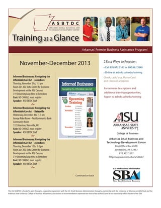 Training at a Glance
Arkansas’ Premier Business Assistance Program!

November-December 2013

2 Easy Ways to Register:
• Call 870.972.3517 or 800.862.2040
• Online at asbtdc.ualr.edu/training

Informed Businesses: Navigating the
Affordable Care Act - Jonesboro
Thursday, November 21st, 1-3 pm
Room 201 ASU Delta Center for Economic
Development on the ASU Campus
319 University Loop West in Jonesboro
Cost: NO CHARGE, must register
Speaker: ASU SBTDC Staff

Check, cash, Visa, MasterCard
and Discover accepted.
For seminar descriptions and
additional training opportunities,
log on to asbtdc.ualr.edu/training


Informed Businesses: Navigating the
Affordable Care Act - Batesville
Wednesday, December 4th, 1-3 pm
George Rider Room - First Community Bank
Community Room
1325 Harrison, Batesville, AR
Cost: NO CHARGE, must register
Speaker: ASU SBTDC Staff


Arkansas Small Business and
Technology Development Center

Informed Businesses: Navigating the
Affordable Care Act - Jonesboro
Thursday, December 12th, 1-3 pm
Room 201 ASU Delta Center for Economic
Development on the ASU Campus
319 University Loop West in Jonesboro
Cost: NO CHARGE, must register
Speaker: ASU SBTDC Staff

Post Office Box 2650
Jonesboro, AR 72467
870.972.3517
http://www.astate.edu/a/sbtdc/


Continued on back

The ASU ASBTDC is funded in part through a cooperative agreement with the U.S. Small Business Administration through a partnership with the University of Arkansas at Little Rock and the
Arkansas State University College of Business. All opinions, conclusions or recommendations expressed are those of the author(s) and do not necessarily reflect the view of the SBA.

 