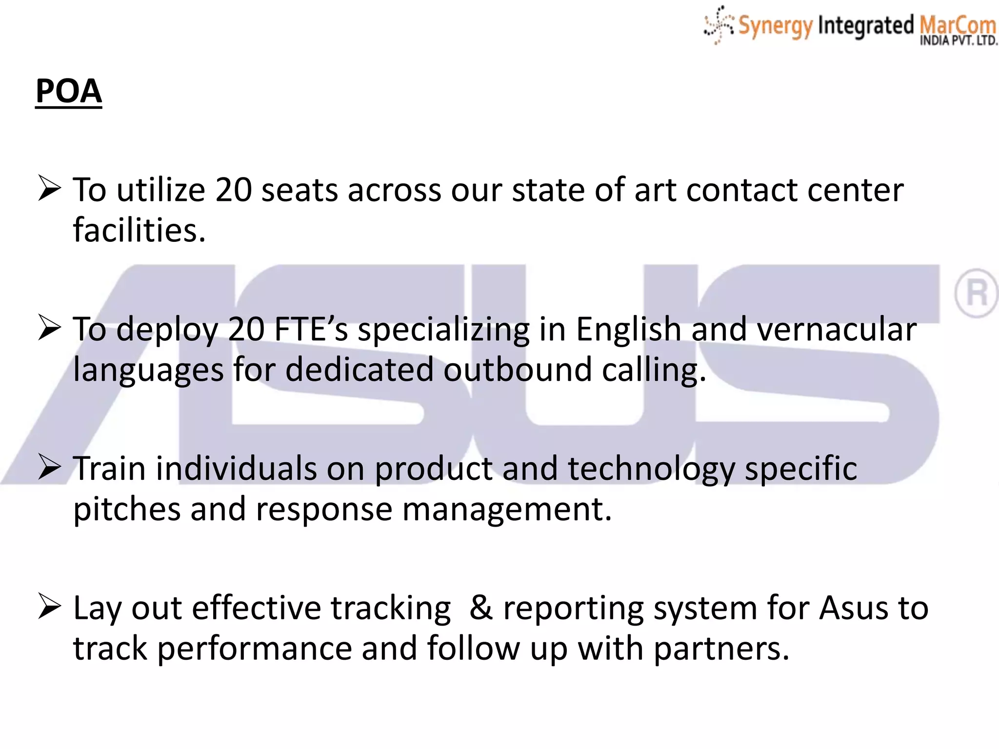 POA
 To utilize 20 seats across our state of art contact center
facilities.
 To deploy 20 FTE’s specializing in English and vernacular
languages for dedicated outbound calling.
 Train individuals on product and technology specific
pitches and response management.
 Lay out effective tracking & reporting system for Asus to
track performance and follow up with partners.
 