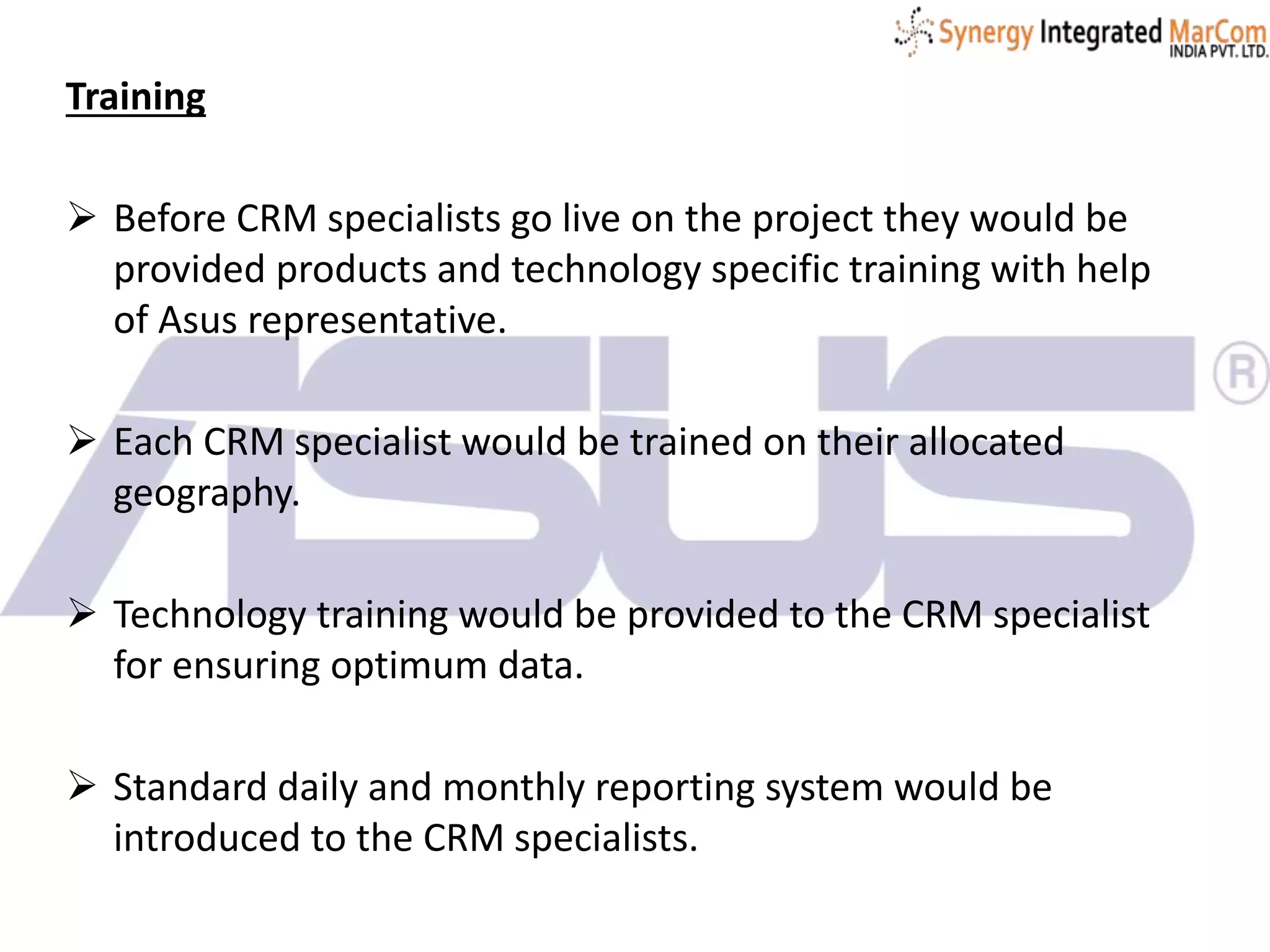 Training
 Before CRM specialists go live on the project they would be
provided products and technology specific training with help
of Asus representative.
 Each CRM specialist would be trained on their allocated
geography.
 Technology training would be provided to the CRM specialist
for ensuring optimum data.
 Standard daily and monthly reporting system would be
introduced to the CRM specialists.
 