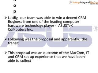 Lately, our team was able to win a decent CRM
Business from one of the leading computer
hardware technology player - ASUSTeK
Computers Inc.
Following was the proposal and apparently, the
transit.
This proposal was an outcome of the MarCom, IT
and CRM set up experience that we have been
able to collect
n
o
p
s
i
s
 