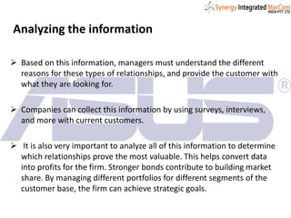 Analyzing the information
 Based on this information, managers must understand the different
reasons for these types of relationships, and provide the customer with
what they are looking for.
 Companies can collect this information by using surveys, interviews,
and more with current customers.
 It is also very important to analyze all of this information to determine
which relationships prove the most valuable. This helps convert data
into profits for the firm. Stronger bonds contribute to building market
share. By managing different portfolios for different segments of the
customer base, the firm can achieve strategic goals.
 