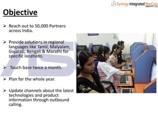 Objective
 Reach out to 50,000 Partners
across India.
 Provide solutions in regional
languages like Tamil, Malyalam,
Gujarati, Bengali & Marathi for
specific locations.
 Touch base twice a month.
 Plan for the whole year.
 Update channels about the latest
technologies and product
information through outbound
calling.
 