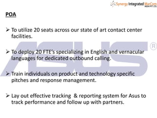 POA
 To utilize 20 seats across our state of art contact center
facilities.
 To deploy 20 FTE’s specializing in English and vernacular
languages for dedicated outbound calling.
 Train individuals on product and technology specific
pitches and response management.
 Lay out effective tracking & reporting system for Asus to
track performance and follow up with partners.
 