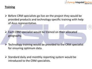 Training
 Before CRM specialists go live on the project they would be
provided products and technology specific training with help
of Asus representative.
 Each CRM specialist would be trained on their allocated
geography.
 Technology training would be provided to the CRM specialist
for ensuring optimum data.
 Standard daily and monthly reporting system would be
introduced to the CRM specialists.
 
