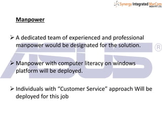 Manpower
 A dedicated team of experienced and professional
manpower would be designated for the solution.
 Manpower with computer literacy on windows
platform will be deployed.
 Individuals with “Customer Service” approach Will be
deployed for this job
 