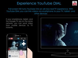 Experience YouTube DIAL
Full screen HD turns YouTube into an all-new real TV experience. With
YouTube DIAL you can link videos via smartphone to your TV, tablet, and
other devices
If your smartphone, tablet, and
the Google TV are on the same
network, you can send video
from mobile devices to TV
instantly
 