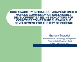 SUSTAINABILITY INDICATORS: ADAPTING UNITED NATIONS COMMISSION ON SUSTAINABLE DEVELOPMENT BASELINE INDICATORS FOR COUNTRIES TO MEASURE SUSTAINABLE DEVELOPMENT FOR THE CITY OF PHOENIX Graham Twaddell Environmental Technology Management Arizona State University East Chair: Dr Nicholas Hild 