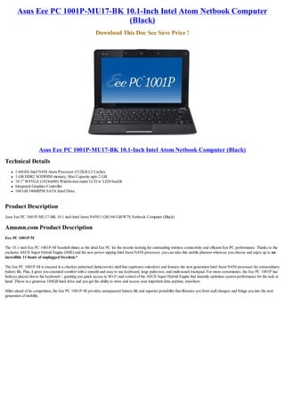 Asus Eee PC 1001P-MU17-BK 10.1-Inch Intel Atom Netbook Computer
                                   (Black)
                                                           Download This Doc See Save Price !




                      Asus Eee PC 1001P-MU17-BK 10.1-Inch Intel Atom Netbook Computer (Black)
Technical Details
   l   1.66GHz Intel N450 Atom Processor (512KB L2 Cache)
   l   1 GB DDR2 SODIMM memory, Max Capacity upto 2 GB
   l   10.1" WSVGA (1024x600) WideScreen matte LCD w/ LED-backlit
   l   Integrated Graphics Controller
   l   160 GB 5400RPM SATA Hard Drive


Product Description
Asus Eee PC 1001P-MU17-BK 10.1 inch Intel Atom N450/1 GB/160 GB/W7S Netbook Computer (Black)

Amazon.com Product Description
Eee PC 1001P-M

The 10.1-inch Eee PC 1001P-M Seashell shines as the ideal Eee PC for the traveler looking for outstanding wireless connectivity and efficient Eee PC performance. Thanks to the
exclusive ASUS Super Hybrid Engine (SHE) and the new power sipping Intel Atom N450 processor, you can take this mobile phenom wherever you choose and enjoy up to an
incredible 11 hours of unplugged freedom.*

The Eee PC 1001P-M is encased in a checker-patterned (latticework) shell that captivates onlookers and features the next generation Intel Atom N450 processor for extraordinary
battery life. Plus, it gives you extended comfort with a smooth and easy to use keyboard, large palm-rest, and multi-touch trackpad. For more convenience, the Eee PC 1001P has
hotkeys placed above the keyboard – granting you quick access to Wi-Fi and control of the ASUS Super Hybrid Engine that instantly optimizes system performance for the task at
hand. Throw in a generous 160GB hard drive and you get the ability to store and access your important data anytime, anywhere.

Miles ahead of its competition, the Eee PC 1001P-M provides unsurpassed battery life and superior portability that liberates you from wall chargers and brings you into the next
generation of mobility.
 