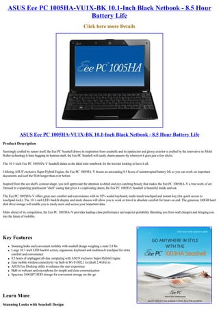 ASUS Eee PC 1005HA-VU1X-BK 10.1-Inch Black Netbook - 8.5 Hour
                          Battery Life
                                                                Click here more Details




              ASUS Eee PC 1005HA-VU1X-BK 10.1-Inch Black Netbook - 8.5 Hour Battery Life
Product Description

Seemingly crafted by nature itself, the Eee PC Seashell draws its inspiration from seashells and its opalescent and glossy exterior is crafted by the innovative in-Mold
Roller technology.h lines hugging its lustrous shell, the Eee PC Seashell will easily charm passers-by wherever it goes.just a few clicks.

The 10.1-inch Eee PC 1005HA-V Seashell shines as the ideal mini-notebook for the traveler looking to have it all.

Utilizing ASUS' exclusive Super Hybrid Engine, the Eee PC 1005HA-V boasts an astounding 8.5 hours of uninterrupted battery life so you can work on important
documents and surf the Web longer than ever before.

Inspired from the sea shell's contour shape, you will appreciate the attention to detail and eye-catching beauty that makes the Eee PC 1005HA-V a true work of art.
Dressed in a sparkling pearlescent "shell" casing that gives it a captivating sheen, the Eee PC 1005HA Seashell is beautiful inside and out.

The Eee PC 1005HA-V offers great user comfort and convenience with its 92% scaled keyboard, multi-touch touchpad and instant key (for quick access to
touchpad-lock). The 10.1-inch LED-backlit display and sleek chassis will allow you to work or travel in absolute comfort for hours on end. The generous 160GB hard
disk drive storage will enable you to easily store and access your important data.

Miles ahead of its competition, the Eee PC 1005HA-V provides leading-class performance and superior portability liberating you from wall chargers and bringing you
into the future of mobility.




Key Features
    l   Stunning looks and convenient mobility with seashell design weighing a mere 2.8 lbs
    l   Large 10.1-inch LED-backlit screen, ergonomic keyboard and multitouch touchpad for extra
        comfort and convenience
    l   8.5 hours of unplugged all-day computing with ASUS' exclusive Super Hybrid Engine
    l   Easy mobile wireless connectivity via built-in Wi-Fi 802.11n (draft 2.4GHz n)
    l   ASUS Eee Docking utility to enhance the user experience
    l   Built-in webcam and microphone for simple and clear communication
    l   Spacious 160GB* HDD storage for convenient storage on-the-go




Learn More
Stunning Looks with Seashell Design
 