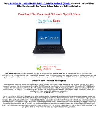 Buy ASUS Eee PC 1015PED-PU17-BK 10.1-Inch Netbook (Black) discount Limited Time
              Offer! In stock ,Order Today Before Price Up. & Free Shipping!


                          Download This Document Get more Special Deals
                                                                          On




    Deal of the Day Check price of ASUS Eee PC 1015PED-PU17-BK 10.1-Inch Netbook (Black) and get the best deals with us, buy ASUS Eee PC
1015PED-PU17-BK 10.1-Inch Netbook (Black) at affordable and decent price, the price comparison site that checks millions of products to make sure you
   get the cheap/discount hot price. Sale time limited, please review our good condition! ASUS Eee PC 1015PED-PU17-BK 10.1-Inch Netbook (Black)

                                                Amazon.com Product Description
    Embrace mobile computing in style with the new ASUS Eee PC 1015PED. The 1015PED packs the latest ATOM CPU from Intel, the N475, which
  consumes less power than its predecessors, allowing the 1015PED to get up to a whopping 13 hours of battery life. With built-in Wi-Fi 802.11b/g/n,
   users can stay connected wherever they go. The 92%-scaled ergonomic keyboard and Multi-Touch touchpad make it a breeze to type and navigate
  through content. The 1015PED's 250GB hard drive and 500GB of free webstorage provide a wealth of storage and backup capabilities. The 1015PED
                                             also features a chiclet keyboard for added style and comfort.
                                                     Natural Beauty โ€“ Mobility has Evolved

   The 10.1-inch Eee PC 1015PED-PU Seashell shines as the ideal netbook for the traveler looking for outstanding wireless connectivity and efficient on-
   the-go performance. Thanks to the exclusive ASUS Super Hybrid Engine, you can take this mobile phenom wherever you choose and enjoy up to an
 incredible 13 hours of unplugged freedom.1 The Eee PC 1015PED-PU is encased in a smooth matte-finished shell that captivates onlookers and features
the Intel Atom N475 processor for efficient performance for your everyday tasks. Plus, it boasts outstanding comfort with a chiclet keyboard, multi-touch
    trackpad, and convenient hot keys โ€“ granting you quick access to Express Gate, the mini-operating system, and control of the ASUS Super Hybrid
 Engine that instantly optimizes system performance for the task at hand. Throw in a generous 250GB hard drive with 500GB of ASUS WebStorage2 and
                                  you get the ability to store, share, and access your important data anytime, anywhere.
 