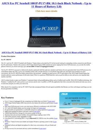 ASUS Eee PC Seashell 1001P-PU17-BK 10.1-Inch Black Netbook - Up to
                      11 Hours of Battery Life
                                                               Click here more details




ASUS Eee PC Seashell 1001P-PU17-BK 10.1-Inch Black Netbook - Up to 11 Hours of Battery Life
Product Description

Eee PC 1001P-P

The 10.1-inch Eee PC 1001P-P Seashell with Windows 7 Starter shines as the ideal Eee PC for the traveler looking for outstanding wireless connectivity and efficient
Eee PC performance. Thanks to the exclusive ASUS Super Hybrid Engine (SHE) and the new power sipping Intel Atom N450 processor, you can take this mobile
phenom wherever you choose and enjoy up to an incredible 11 hours of unplugged freedom.*

The Eee PC 1001P-P is encased in a latticework (checker-patterned) shell that captivates onlookers and features the next generation Intel Atom N450 processor for
extraordinary battery life. Plus, it gives you extended comfort with a smooth and easy to use keyboard, large palm-rest, and multi-touch trackpad. For more
convenience, the Eee PC 1001P has hotkeys placed above the keyboard – granting you quick access to Wi-Fi and control of the ASUS Super Hybrid Engine that
instantly optimizes system performance for the task at hand. Throw in a generous 250GB hard drive and you get the ability to store and access your important data
anytime, anywhere.

ASUS worked closely to make your Windows 7 experience better with groundbreaking utilities such as FastBoot and LocalMe. With ASUS FastBoot technology, this
Windows 7-enabled Eee PC starts up fast so you wait less and do more. LocalMe is a GPS-like application that when connected to the internet provides easy access
to local areas and gets you where you want to be.

Miles ahead of its competition, the Eee PC 1001P-P provides unsurpassed battery life and superior portability that liberates you from wall chargers and brings you into
the next generation of mobility.




Key Features
    l   Up to 11 hours of unplugged all-day computing to go further than ever before* (Learn more)
    l   ASUS Super Hybrid Engine (SHE) innovatively saves battery life and boosts performance (Learn
        more)
    l   Intel Atom N450 processor is now even more power efficient in combination with ASUS SHE
    l   10.1-inch LED-backlit display uses less energy for longer use (Learn more)
    l   92-percent full-size keyboard for a comfortable and precise typing experience (Learn more)
    l   Multi-touch trackpad for intuitive and quick control (Learn more)
    l   250GB Hard Disk Drive Storage for convenient storage on-the-go
    l   Stunning looks and convenient mobility with seashell design weighing a mere 2.8 lbs
    l   1GB system memory (easily upgradable to 2GB)
    l   Convenient Wi-Fi networking (802.11 b/g) & Bluetooth 2.1+EDR for wire-free mobility (Learn
        more)
    l   Windows 7 Starter for the most reliable and simplest Windows operating system to date (Learn
        more)
    l   Integrated webcam and digital microphone for video/voice conversations with your friends and
        family
    l   F9 easy recovery for convenient and easy system reinstallation (Learn more)
 