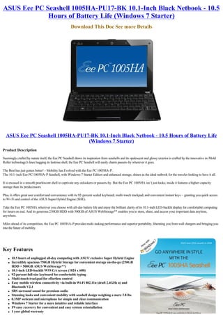 ASUS Eee PC Seashell 1005HA-PU17-BK 10.1-Inch Black Netbook - 10.5
             Hours of Battery Life (Windows 7 Starter)
                                                     Download This Doc See more Details




  ASUS Eee PC Seashell 1005HA-PU17-BK 10.1-Inch Black Netbook - 10.5 Hours of Battery Life
                                  (Windows 7 Starter)
Product Description

Seemingly crafted by nature itself, the Eee PC Seashell draws its inspiration from seashells and its opalescent and glossy exterior is crafted by the innovative in-Mold
Roller technology.h lines hugging its lustrous shell, the Eee PC Seashell will easily charm passers-by wherever it goes.

The Best has just gotten better! - Mobility has Evolved with the Eee PC 1005HA-P.
The 10.1-inch Eee PC 1005HA-P Seashell, with Windows 7 Starter Edition and enhanced storage, shines as the ideal netbook for the traveler looking to have it all.

It is encased in a smooth pearlescent shell to captivate any onlookers or passers-by. But the Eee PC 1005HA isn’t just looks; inside it features a higher-capacity
storage than its predecessors.

Plus, it offers great user comfort and convenience with its 92-percent scaled keyboard, multi-touch trackpad, and convenient instant keys – granting you quick access
to Wi-Fi and control of the ASUS Super Hybrid Engine (SHE).

Take the Eee PC 1005HA wherever you choose with all-day battery life and enjoy the brilliant clarity of its 10.1-inch LED-backlit display for comfortable computing
for hours on end. And its generous 250GB HDD with 500GB of ASUS WebStorage** enables you to store, share, and access your important data anytime,
anywhere.

Miles ahead of its competition, the Eee PC 1005HA-P provides multi-tasking performance and superior portability, liberating you from wall chargers and bringing you
into the future of mobility.




Key Features
    l   10.5 hours of unplugged all-day computing with ASUS' exclusive Super Hybrid Engine
    l   Incredibly spacious 750GB Hybrid Storage for convenient storage on-the-go (250GB
        HDD + 500GB ASUS WebStorage**)
    l   10.1-inch LED-backlit WSVGA screen (1024 x 600)
    l   92-percent full-size keyboard for comfortable typing
    l   Multi-touch trackpad for effortless control
    l   Easy mobile wireless connectivity via built-in Wi-Fi 802.11n (draft 2.4GHz n) and
        Bluetooth V2.1
    l   SRS surround sound for premium audio
    l   Stunning looks and convenient mobility with seashell design weighing a mere 2.8 lbs
    l   0.3MP webcam and microphone for simple and clear communication
    l   Windows 7 Starter for a more intuitive and reliable interface
    l   F9 easy recovery for convenient and easy system reinstallation
    l   1 year global warranty
 