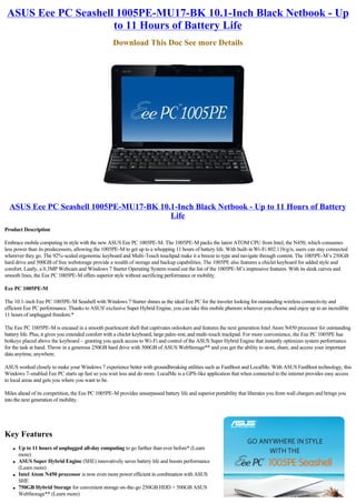 ASUS Eee PC Seashell 1005PE-MU17-BK 10.1-Inch Black Netbook - Up
                     to 11 Hours of Battery Life
                                                   Download This Doc See more Details




  ASUS Eee PC Seashell 1005PE-MU17-BK 10.1-Inch Black Netbook - Up to 11 Hours of Battery
                                         Life
Product Description

Embrace mobile computing in style with the new ASUS Eee PC 1005PE-M. The 1005PE-M packs the latest ATOM CPU from Intel, the N450, which consumes
less power than its predecessors, allowing the 1005PE-M to get up to a whopping 11 hours of battery life. With built-in Wi-Fi 802.11b/g/n, users can stay connected
wherever they go. The 92%-scaled ergonomic keyboard and Multi-Touch touchpad make it a breeze to type and navigate through content. The 1005PE-M’s 250GB
hard drive and 500GB of free webstorage provide a wealth of storage and backup capabilities. The 1005PE also features a chiclet keyboard for added style and
comfort. Lastly, a 0.3MP Webcam and Windows 7 Starter Operating System round out the list of the 1005PE-M’s impressive features. With its sleek curves and
smooth lines, the Eee PC 1005PE-M offers superior style without sacrificing performance or mobility.

Eee PC 1005PE-M

The 10.1-inch Eee PC 1005PE-M Seashell with Windows 7 Starter shines as the ideal Eee PC for the traveler looking for outstanding wireless connectivity and
efficient Eee PC performance. Thanks to ASUS' exclusive Super Hybrid Engine, you can take this mobile phenom wherever you choose and enjoy up to an incredible
11 hours of unplugged freedom.*

The Eee PC 1005PE-M is encased in a smooth pearlescent shell that captivates onlookers and features the next generation Intel Atom N450 processor for outstanding
battery life. Plus, it gives you extended comfort with a chiclet keyboard, large palm-rest, and multi-touch trackpad. For more convenience, the Eee PC 1005PE has
hotkeys placed above the keyboard – granting you quick access to Wi-Fi and control of the ASUS Super Hybrid Engine that instantly optimizes system performance
for the task at hand. Throw in a generous 250GB hard drive with 500GB of ASUS WebStorage** and you get the ability to store, share, and access your important
data anytime, anywhere.

ASUS worked closely to make your Windows 7 experience better with groundbreaking utilities such as FastBoot and LocalMe. With ASUS FastBoot technology, this
Windows 7-enabled Eee PC starts up fast so you wait less and do more. LocalMe is a GPS-like application that when connected to the internet provides easy access
to local areas and gets you where you want to be.

Miles ahead of its competition, the Eee PC 1005PE-M provides unsurpassed battery life and superior portability that liberates you from wall chargers and brings you
into the next generation of mobility.




Key Features
   l   Up to 11 hours of unplugged all-day computing to go further than ever before* (Learn
       more)
   l   ASUS Super Hybrid Engine (SHE) innovatively saves battery life and boosts performance
       (Learn more)
   l   Intel Atom N450 processor is now even more power efficient in combination with ASUS
       SHE
   l   750GB Hybrid Storage for convenient storage on-the-go 250GB HDD + 500GB ASUS
       WebStorage** (Learn more)
 