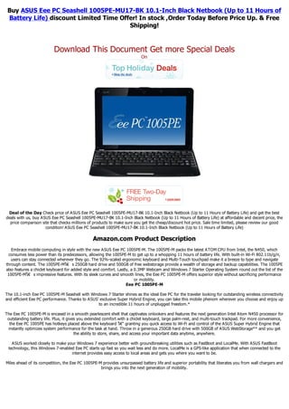 Buy ASUS Eee PC Seashell 1005PE-MU17-BK 10.1-Inch Black Netbook (Up to 11 Hours of
 Battery Life) discount Limited Time Offer! In stock ,Order Today Before Price Up. & Free
                                        Shipping!


                          Download This Document Get more Special Deals
                                                                          On




 Deal of the Day Check price of ASUS Eee PC Seashell 1005PE-MU17-BK 10.1-Inch Black Netbook (Up to 11 Hours of Battery Life) and get the best
deals with us, buy ASUS Eee PC Seashell 1005PE-MU17-BK 10.1-Inch Black Netbook (Up to 11 Hours of Battery Life) at affordable and decent price, the
  price comparison site that checks millions of products to make sure you get the cheap/discount hot price. Sale time limited, please review our good
                     condition! ASUS Eee PC Seashell 1005PE-MU17-BK 10.1-Inch Black Netbook (Up to 11 Hours of Battery Life)

                                               Amazon.com Product Description
   Embrace mobile computing in style with the new ASUS Eee PC 1005PE-M. The 1005PE-M packs the latest ATOM CPU from Intel, the N450, which
 consumes less power than its predecessors, allowing the 1005PE-M to get up to a whopping 11 hours of battery life. With built-in Wi-Fi 802.11b/g/n,
   users can stay connected wherever they go. The 92%-scaled ergonomic keyboard and Multi-Touch touchpad make it a breeze to type and navigate
through content. The 1005PE-Mโ€ s 250GB hard drive and 500GB of free webstorage provide a wealth of storage and backup capabilities. The 1005PE
also features a chiclet keyboard for added style and comfort. Lastly, a 0.3MP Webcam and Windows 7 Starter Operating System round out the list of the
 1005PE-Mโ€ s impressive features. With its sleek curves and smooth lines, the Eee PC 1005PE-M offers superior style without sacrificing performance
                                                                        or mobility.
                                                                   Eee PC 1005PE-M

The 10.1-inch Eee PC 1005PE-M Seashell with Windows 7 Starter shines as the ideal Eee PC for the traveler looking for outstanding wireless connectivity
and efficient Eee PC performance. Thanks to ASUS' exclusive Super Hybrid Engine, you can take this mobile phenom wherever you choose and enjoy up
                                                 to an incredible 11 hours of unplugged freedom.*

The Eee PC 1005PE-M is encased in a smooth pearlescent shell that captivates onlookers and features the next generation Intel Atom N450 processor for
 outstanding battery life. Plus, it gives you extended comfort with a chiclet keyboard, large palm-rest, and multi-touch trackpad. For more convenience,
  the Eee PC 1005PE has hotkeys placed above the keyboard โ€“ granting you quick access to Wi-Fi and control of the ASUS Super Hybrid Engine that
 instantly optimizes system performance for the task at hand. Throw in a generous 250GB hard drive with 500GB of ASUS WebStorage** and you get
                                        the ability to store, share, and access your important data anytime, anywhere.

   ASUS worked closely to make your Windows 7 experience better with groundbreaking utilities such as FastBoot and LocalMe. With ASUS FastBoot
 technology, this Windows 7-enabled Eee PC starts up fast so you wait less and do more. LocalMe is a GPS-like application that when connected to the
                                  internet provides easy access to local areas and gets you where you want to be.

Miles ahead of its competition, the Eee PC 1005PE-M provides unsurpassed battery life and superior portability that liberates you from wall chargers and
                                                   brings you into the next generation of mobility.
 