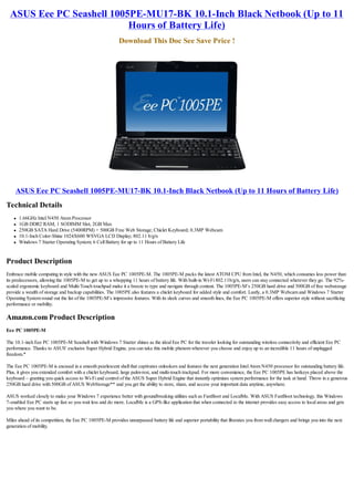 ASUS Eee PC Seashell 1005PE-MU17-BK 10.1-Inch Black Netbook (Up to 11
                          Hours of Battery Life)
                                                           Download This Doc See Save Price !




    ASUS Eee PC Seashell 1005PE-MU17-BK 10.1-Inch Black Netbook (Up to 11 Hours of Battery Life)
Technical Details
   l   1.66GHz Intel N450 Atom Processor
   l   1GB DDR2 RAM, 1 SODIMM Slot, 2GB Max
   l   250GB SATA Hard Drive (5400RPM) + 500GB Free Web Storage; Chiclet Keyboard; 0.3MP Webcam
   l   10.1-Inch Color-Shine 1024X600 WSVGA LCD Display; 802.11 b/g/n
   l   Windows 7 Starter Operating System; 6 Cell Battery for up to 11 Hours of Battery Life


Product Description
Embrace mobile computing in style with the new ASUS Eee PC 1005PE-M. The 1005PE-M packs the latest ATOM CPU from Intel, the N450, which consumes less power than
its predecessors, allowing the 1005PE-M to get up to a whopping 11 hours of battery life. With built-in Wi-Fi 802.11b/g/n, users can stay connected wherever they go. The 92%-
scaled ergonomic keyboard and Multi-Touch touchpad make it a breeze to type and navigate through content. The 1005PE-M’s 250GB hard drive and 500GB of free webstorage
provide a wealth of storage and backup capabilities. The 1005PE also features a chiclet keyboard for added style and comfort. Lastly, a 0.3MP Webcam and Windows 7 Starter
Operating System round out the list of the 1005PE-M’s impressive features. With its sleek curves and smooth lines, the Eee PC 1005PE-M offers superior style without sacrificing
performance or mobility.

Amazon.com Product Description
Eee PC 1005PE-M

The 10.1-inch Eee PC 1005PE-M Seashell with Windows 7 Starter shines as the ideal Eee PC for the traveler looking for outstanding wireless connectivity and efficient Eee PC
performance. Thanks to ASUS' exclusive Super Hybrid Engine, you can take this mobile phenom wherever you choose and enjoy up to an incredible 11 hours of unplugged
freedom.*

The Eee PC 1005PE-M is encased in a smooth pearlescent shell that captivates onlookers and features the next generation Intel Atom N450 processor for outstanding battery life.
Plus, it gives you extended comfort with a chiclet keyboard, large palm-rest, and multi-touch trackpad. For more convenience, the Eee PC 1005PE has hotkeys placed above the
keyboard – granting you quick access to Wi-Fi and control of the ASUS Super Hybrid Engine that instantly optimizes system performance for the task at hand. Throw in a generous
250GB hard drive with 500GB of ASUS WebStorage** and you get the ability to store, share, and access your important data anytime, anywhere.

ASUS worked closely to make your Windows 7 experience better with groundbreaking utilities such as FastBoot and LocalMe. With ASUS FastBoot technology, this Windows
7-enabled Eee PC starts up fast so you wait less and do more. LocalMe is a GPS-like application that when connected to the internet provides easy access to local areas and gets
you where you want to be.

Miles ahead of its competition, the Eee PC 1005PE-M provides unsurpassed battery life and superior portability that liberates you from wall chargers and brings you into the next
generation of mobility.
 