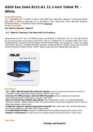 ASUS Eee Slate B121-A1 12.1-Inch Tablet PC -
White
Product Description
12.1" (1280x800) LED / i5-470UM (1.33Ghz) / 4GB DDR3 RAM / 64GB SSD / Windows 7 Professional (64bit) /
802.11BGN / 2.0M Pixel / Bluetooth 3.0 / 4 Cell Battery / TPM / Digital Pen / Folio / Bluetooth Keyboard /
Computrace Ready / 1 Year North America Warranty Read more
Product Description
The "Built for Business" Tablet PC

12.1" Tablet PC Featuring a Full Power Intel Core Processor


Equipped with an Intel® Core™ i5-470UM processor and Windows®7 Professional, the 12.1" Eee Slate delivers
the processing power and business productivity tools of a notebook PC in a portable tablet form factor.
Confidential data is protected with the onboard Trusted Platform Module and Computrace® LoJack® for Laptops
(subscription required). A bundled Bluetooth keyboard, integrated Wacom® Digitizer stylus, and multi-touch
screen protected by durable Corning® Gorilla® Glass provide users with multiple data input options.




Key Features
12.1" 1280 x 800 LED-backlit HD multi-touch display for users to create and consume rich content. A
178 degree viewing angle permits easy sharing of content. (Learn more)
Intel Core i5-470UM processor with Intel GMA HD graphics delivers seamless and responsive
multi-tasking along with smooth and rich visuals. (Learn more)
Users can choose from multiple input options, which include touch, stylus, or an external Bluetooth
keyboard. A Wacom® Digitizer stylus enables more precise control and pressure recognition, which is ideal for
design professionals. (Learn more)
Computrace LoJack for Laptops (subscription required) helps users locate, lock, remotely delete data
and recover notebooks in the event of theft. (Learn more)
A Trusted Platform Module safeguards confidential data by hardware-encrypting files. (Learn more)
Windows 7 Professional lets users connect to company networks easily and securely. (Learn more)



Learn More
                                                  Portable and Powerful
 