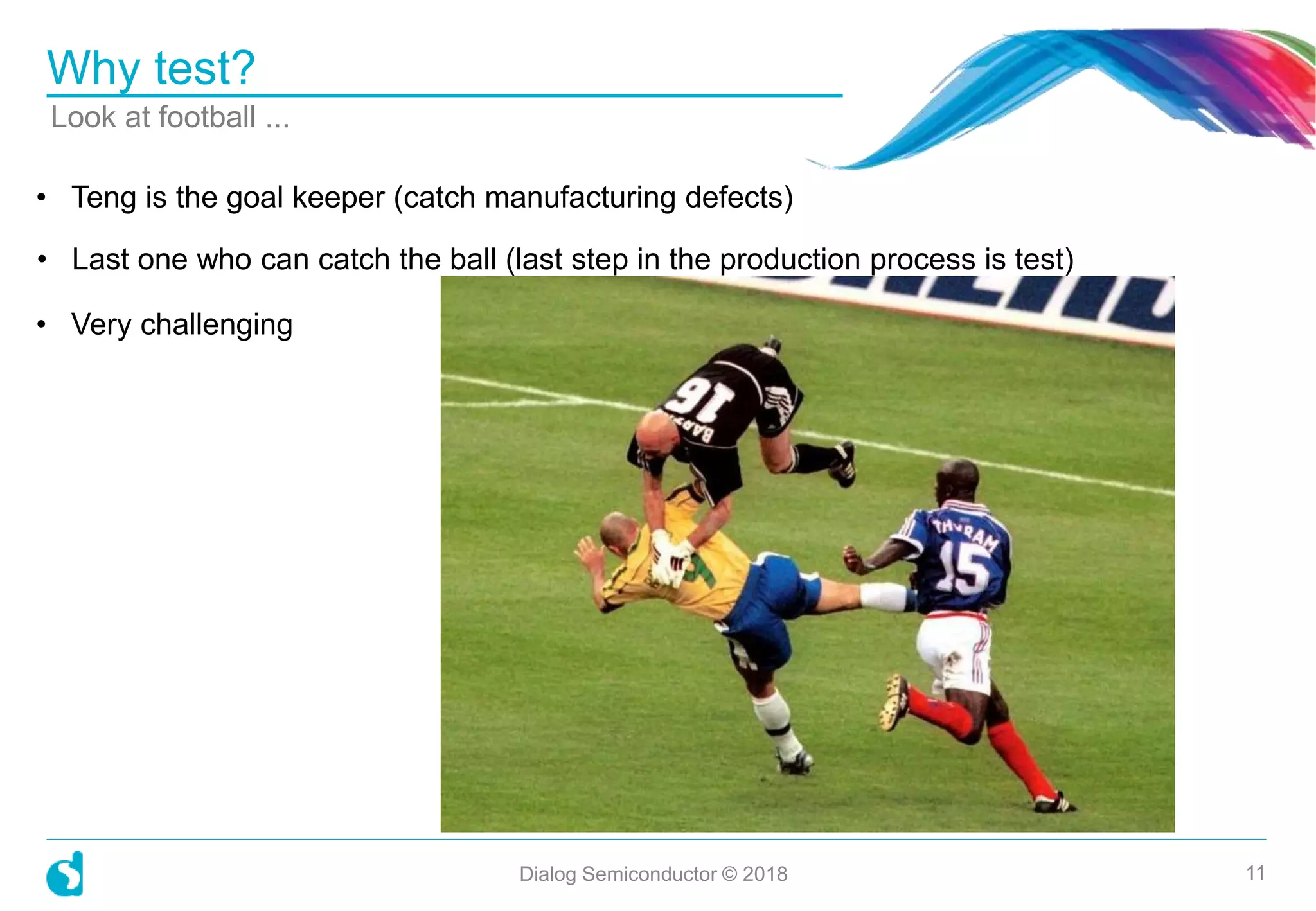 Why test?
Dialog Semiconductor © 2018 11
• Teng is the goal keeper (catch manufacturing defects)
• Last one who can catch the ball (last step in the production process is test)
• Very challenging
Look at football ...
 