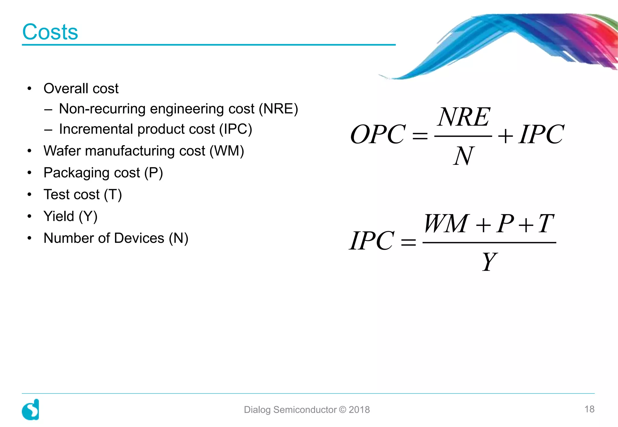 Costs
Dialog Semiconductor © 2018 18
• Overall cost
– Non-recurring engineering cost (NRE)
– Incremental product cost (IPC)
• Wafer manufacturing cost (WM)
• Packaging cost (P)
• Test cost (T)
• Yield (Y)
• Number of Devices (N)
NRE
OPC IPC
N
 
WM P T
IPC
Y
 

 