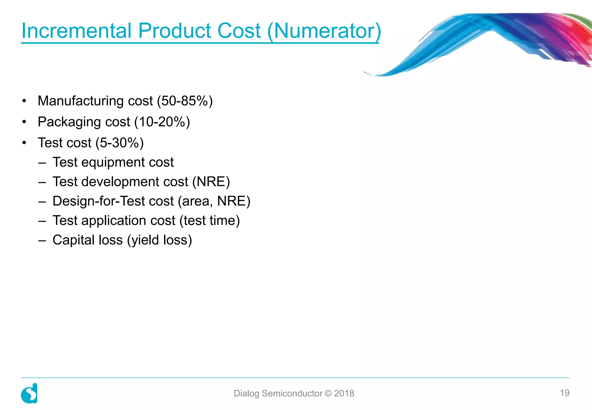 • Manufacturing cost (50-85%)
• Packaging cost (10-20%)
• Test cost (5-30%)
– Test equipment cost
– Test development cost (NRE)
– Design-for-Test cost (area, NRE)
– Test application cost (test time)
– Capital loss (yield loss)
Incremental Product Cost (Numerator)
Dialog Semiconductor © 2018 19
 