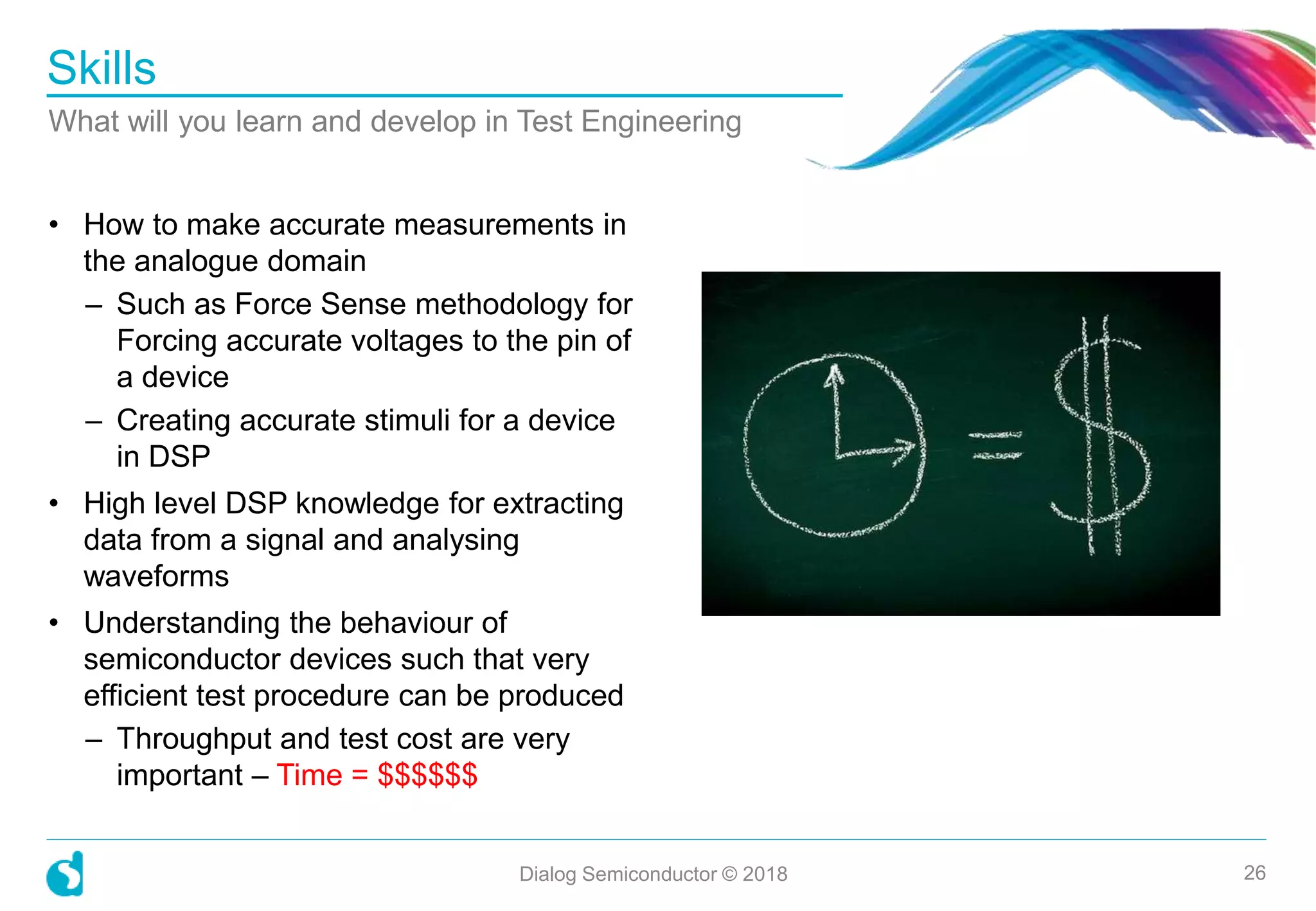 • How to make accurate measurements in
the analogue domain
– Such as Force Sense methodology for
Forcing accurate voltages to the pin of
a device
– Creating accurate stimuli for a device
in DSP
• High level DSP knowledge for extracting
data from a signal and analysing
waveforms
• Understanding the behaviour of
semiconductor devices such that very
efficient test procedure can be produced
– Throughput and test cost are very
important – Time = $$$$$$
Skills
What will you learn and develop in Test Engineering
Dialog Semiconductor © 2018 26
 