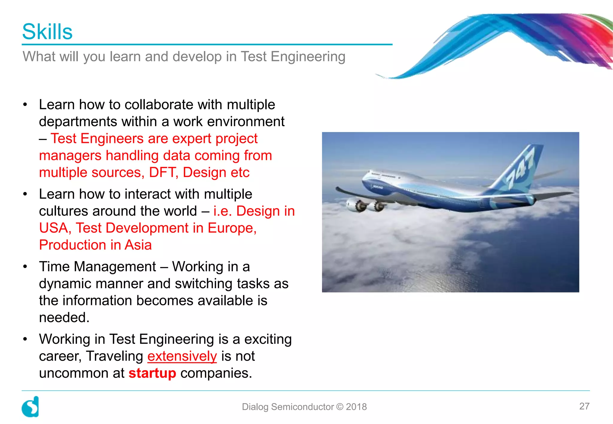 • Learn how to collaborate with multiple
departments within a work environment
– Test Engineers are expert project
managers handling data coming from
multiple sources, DFT, Design etc
• Learn how to interact with multiple
cultures around the world – i.e. Design in
USA, Test Development in Europe,
Production in Asia
• Time Management – Working in a
dynamic manner and switching tasks as
the information becomes available is
needed.
• Working in Test Engineering is a exciting
career, Traveling extensively is not
uncommon at startup companies.
Skills
What will you learn and develop in Test Engineering
Dialog Semiconductor © 2018 27
 