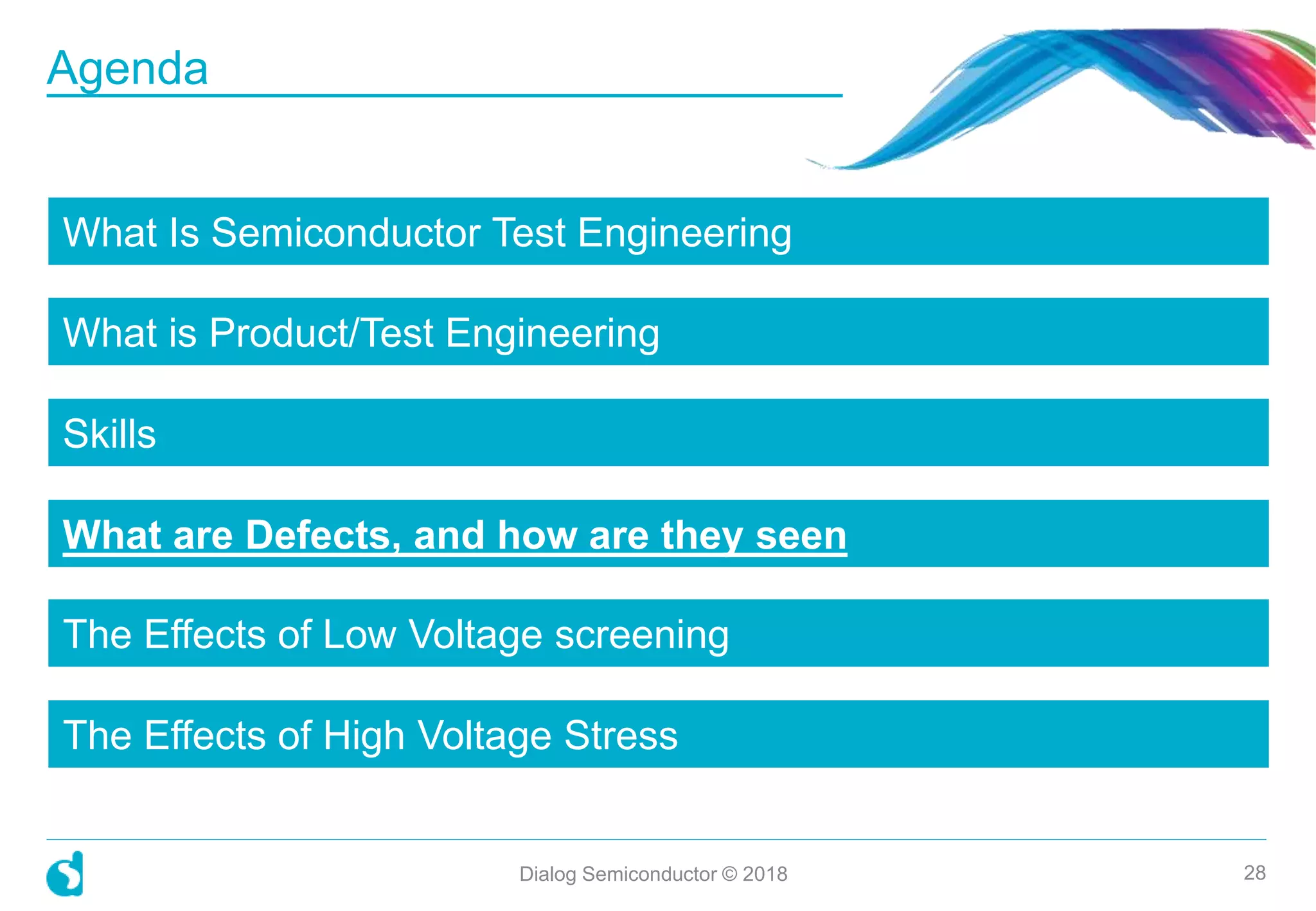 What Is Semiconductor Test Engineering
What is Product/Test Engineering
Skills
What are Defects, and how are they seen
The Effects of Low Voltage screening
The Effects of High Voltage Stress
Dialog Semiconductor © 2018 28
Agenda
 