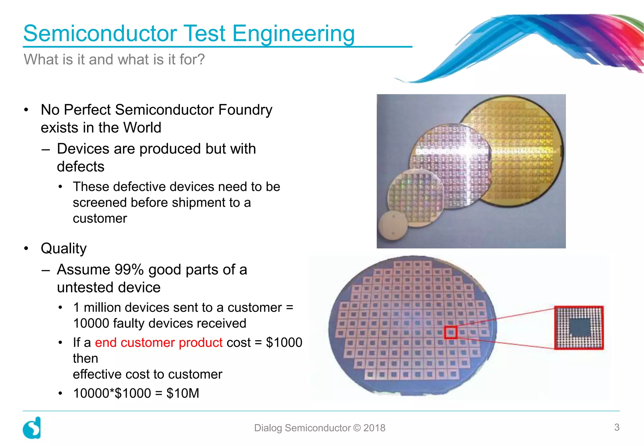 Semiconductor Test Engineering
What is it and what is it for?
Dialog Semiconductor © 2018 3
• No Perfect Semiconductor Foundry
exists in the World
– Devices are produced but with
defects
• These defective devices need to be
screened before shipment to a
customer
• Quality
– Assume 99% good parts of a
untested device
• 1 million devices sent to a customer =
10000 faulty devices received
• If a end customer product cost = $1000
then
effective cost to customer
• 10000*$1000 = $10M
 