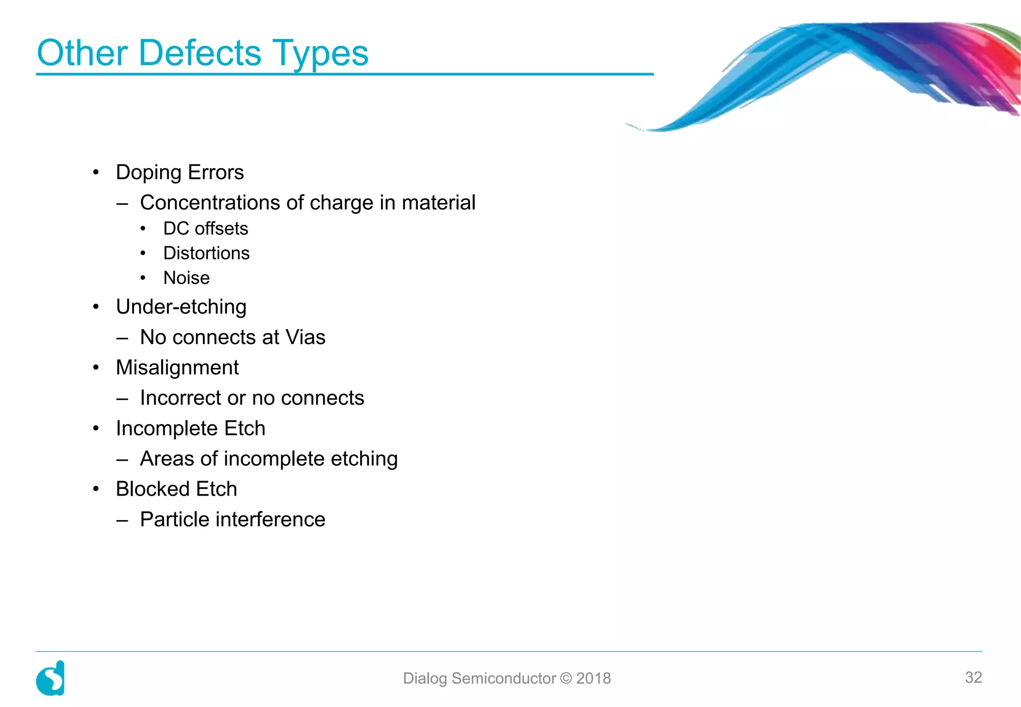 • Doping Errors
– Concentrations of charge in material
• DC offsets
• Distortions
• Noise
• Under-etching
– No connects at Vias
• Misalignment
– Incorrect or no connects
• Incomplete Etch
– Areas of incomplete etching
• Blocked Etch
– Particle interference
Other Defects Types
Dialog Semiconductor © 2018 32
 