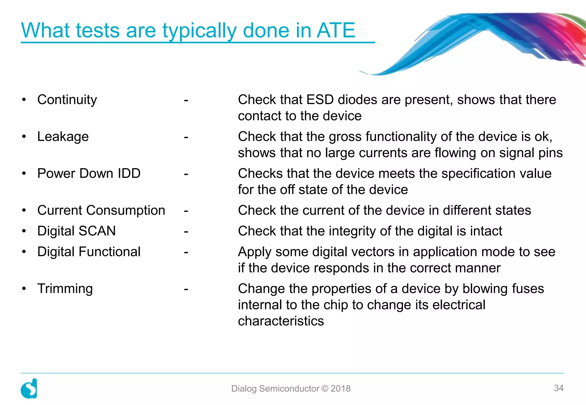 • Continuity - Check that ESD diodes are present, shows that there
contact to the device
• Leakage - Check that the gross functionality of the device is ok,
shows that no large currents are flowing on signal pins
• Power Down IDD - Checks that the device meets the specification value
for the off state of the device
• Current Consumption - Check the current of the device in different states
• Digital SCAN - Check that the integrity of the digital is intact
• Digital Functional - Apply some digital vectors in application mode to see
if the device responds in the correct manner
• Trimming - Change the properties of a device by blowing fuses
internal to the chip to change its electrical
characteristics
What tests are typically done in ATE
Dialog Semiconductor © 2018 34
 